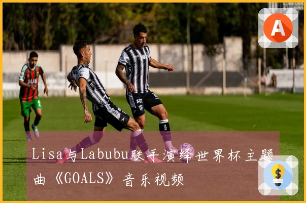 Lisa与Labubu联手演绎世界杯主题曲《GOALS》音乐视频