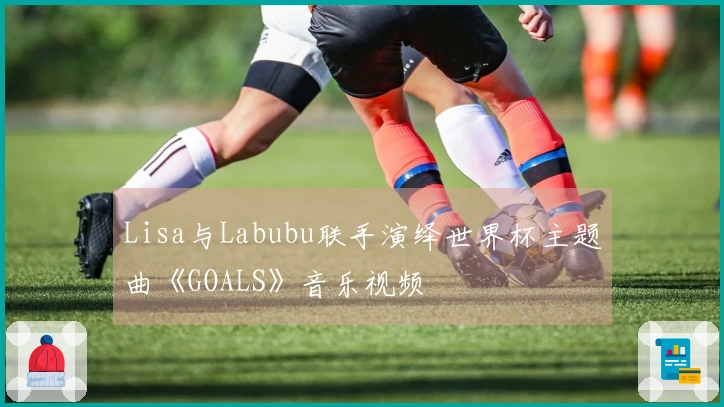 Lisa与Labubu联手演绎世界杯主题曲《GOALS》音乐视频